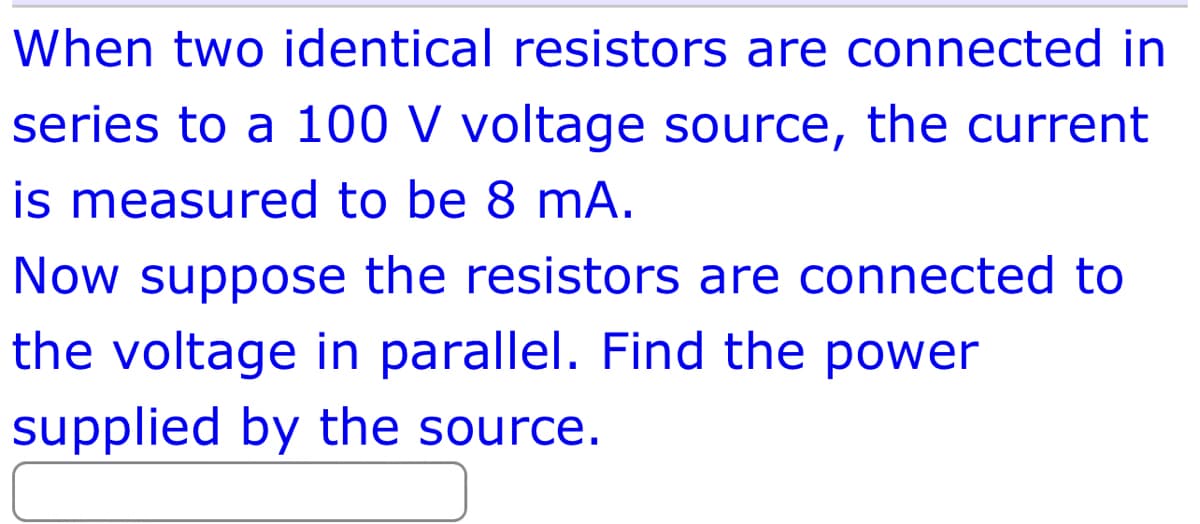 When two identical resistors are connected in
series to a 100 V voltage source, the current
is measured to be 8 mA.
Now suppose the resistors are connected to
the voltage in parallel. Find the power
supplied by the source.