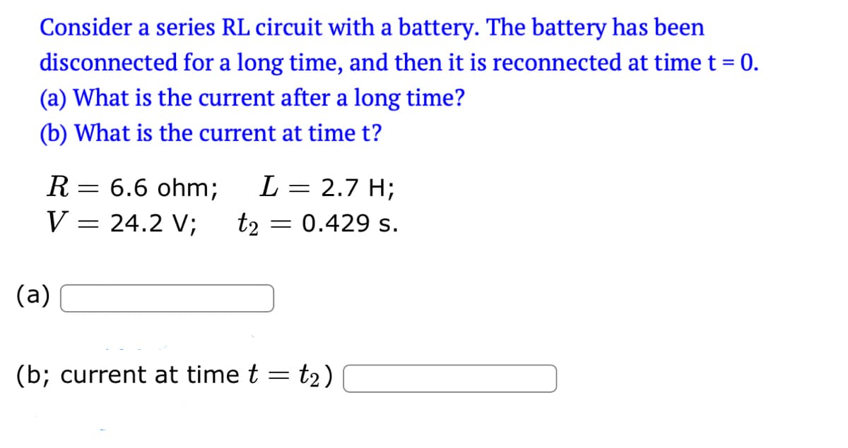 Consider a series RL circuit with a battery. The battery has been
disconnected for a long time, and then it is reconnected at time t = 0.
(a) What is the current after a long time?
(b) What is the current at time t?
R = 6.6 ohm;
L = 2.7 H;
V = 24.2 V; t₂ = 0.429 s.
(a)
(b; current at time t = t₂)