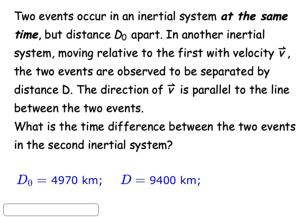 Two events occur in an inertial system at the same
time, but distance Do apart. In another inertial
system, moving relative to the first with velocity V,
the two events are observed to be separated by
distance D. The direction of vis parallel to the line
between the two events.
What is the time difference between the two events
in the second inertial system?
Do
= 4970 km; D=9400 km;