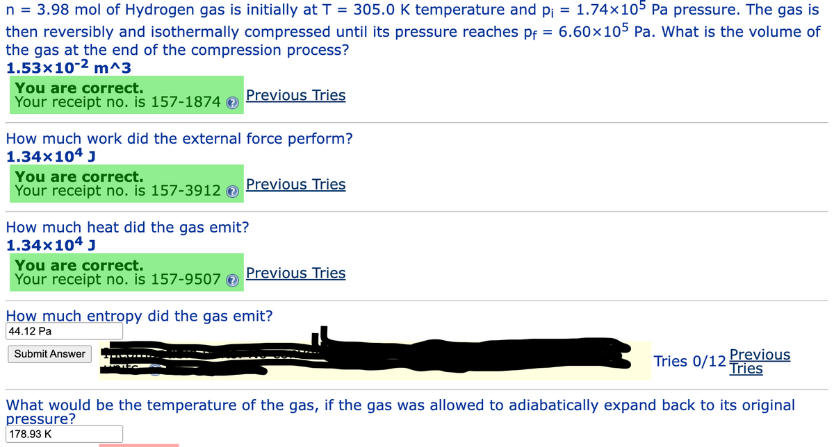 =
n = 3.98 mol of Hydrogen gas is initially at T = 305.0 K temperature and pi 1.74×105 Pa pressure. The gas is
then reversibly and isothermally compressed until its pressure reaches pf = 6.60×105 Pa. What is the volume of
the gas at the end of the compression process?
1.53x10-² m^3
You are correct.
Your receipt no. is 157-1874
How much work did the external force perform?
1.34×104 J
You are correct.
Your receipt no. is 157-3912
Previous Tries
You are correct.
Your receipt no. is 157-9507
How much heat did the gas emit?
1.34×104 J
Previous Tries
Submit Answer
Previous Tries
How much entropy did the gas emit?
44.12 Pa
Tries 0/12
Previous
Tries
What would be the temperature of the gas, if the gas was allowed to adiabatically expand back to its original
pressure?
178.93 K