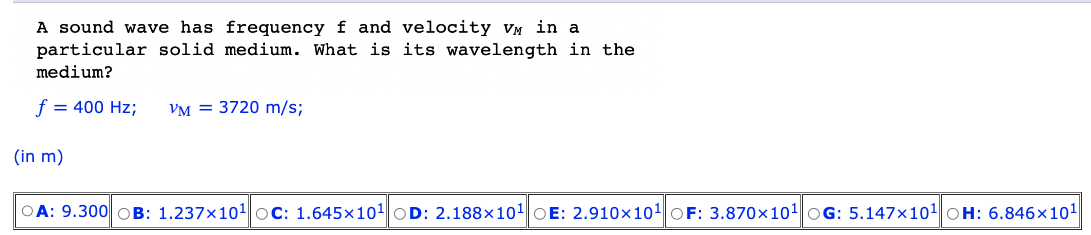 A sound wave has frequency f and velocity VM in a
particular solid medium. What is its wavelength in the
medium?
f = 400 Hz;
(in m)
VM = 3720 m/s;
OA: 9.300 OB: 1.237x10¹ OC: 1.645x10¹ OD: 2.188x10¹ OE: 2.910x10¹ OF: 3.870x10¹ OG: 5.147x10¹ OH: 6.846x10¹