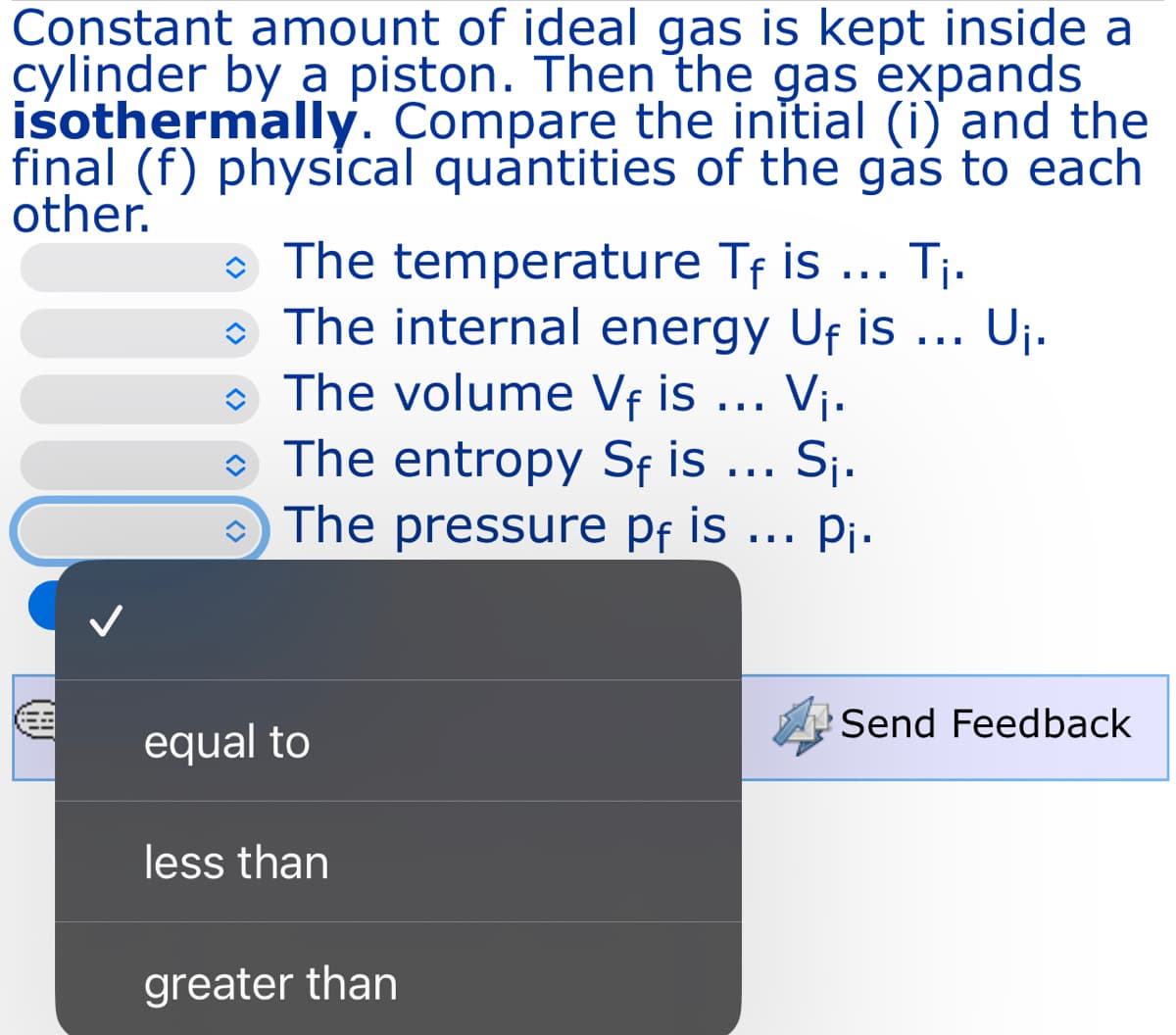 Constant amount of ideal gas is kept inside a
cylinder by a piston. Then the gas expands
isothermally. Compare the initial (i) and the
final (f) physical quantities of the gas to each
other.
◆ The temperature Tf is ... T₁.
The internal energy Uf is ... U₁.
The volume Vf is . V₁.
◆ The entropy Sf is ... S₁.
The pressure pf is ... P₁.
equal to
less than
greater than
Send Feedback