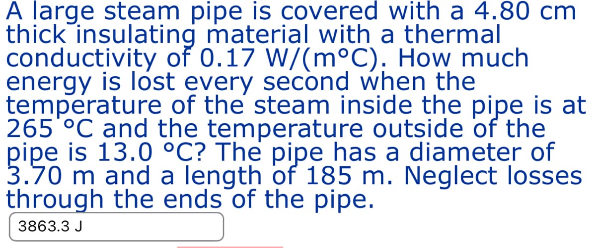 A large steam pipe is covered with a 4.80 cm
thick insulating material with a thermal
conductivity of 0.17 W/(m°C). How much
energy is lost every second when the
temperature of the steam inside the pipe is at
265 °C and the temperature outside of the
pipe is 13.0 °C? The pipe has a diameter of
3.70 m and a length of 185 m. Neglect losses
through the ends of the pipe.
3863.3 J