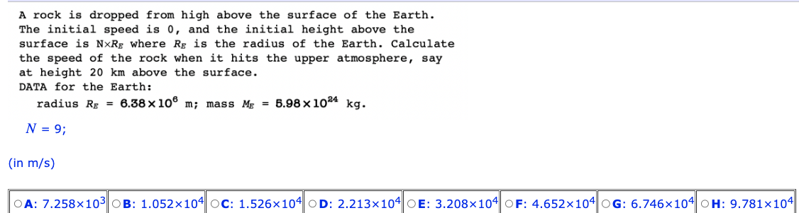A rock is dropped from high above the surface of the Earth.
The initial speed is 0, and the initial height above the
surface is NxRg where Rg is the radius of the Earth. Calculate
the speed of the rock when it hits the upper atmosphere, say
at height 20 km above the surface.
DATA for the Earth:
radius Rg = 6.38 x 108 m; mass M = 5.98 x 1024 kg.
N = 9;
(in m/s)
OA: 7.258x103 OB: 1.052×104 OC: 1.526x104 OD: 2.213x104 OE: 3.208x104 OF: 4.652x104 OG: 6.746x104 OH: 9.781x104