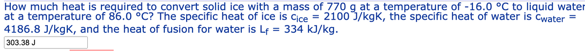 How much heat is required to convert solid ice with a mass of 770 g at a temperature of -16.0 °C to liquid water
at a temperature of 86.0 °C? The specific heat of ice is Cice 2100 J/kgK, the specific heat of water is Cwater =
4186.8 J/kgK, and the heat of fusion for water is Lf = 334 kJ/kg.
=
303.38 J