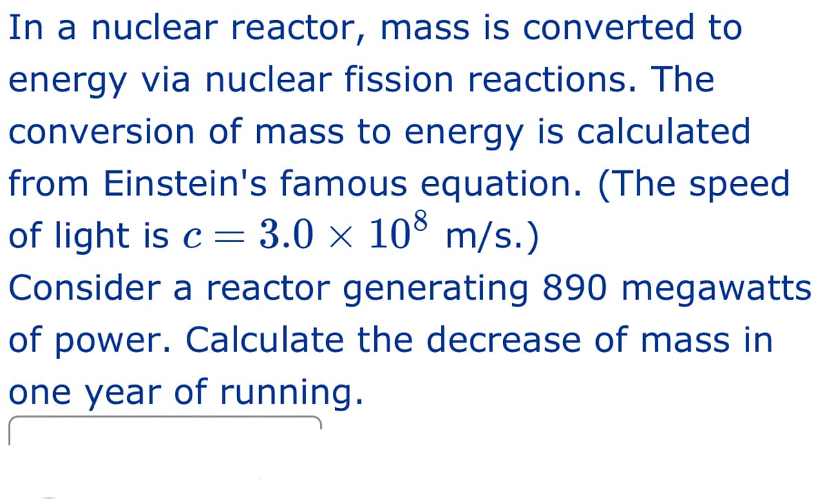 In a nuclear reactor, mass is converted to
energy via nuclear fission reactions. The
conversion of mass to energy is calculated
from Einstein's famous equation. (The speed
of light is c = 3.0 × 108 m/s.)
Consider a reactor generating 890 megawatts
of power. Calculate the decrease of mass in
one year of running.