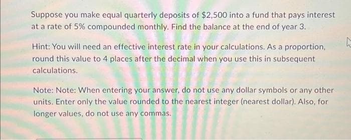 Suppose you make equal quarterly deposits of $2,500 into a fund that pays interest
at a rate of 5% compounded monthly. Find the balance at the end of year 3.
Hint: You will need an effective interest rate in your calculations. As a proportion,
round this value to 4 places after the decimal when you use this in subsequent
calculations.
Note: Note: When entering your answer, do not use any dollar symbols or any other
units. Enter only the value rounded to the nearest integer (nearest dollar). Also, for
longer values, do not use any commas.
