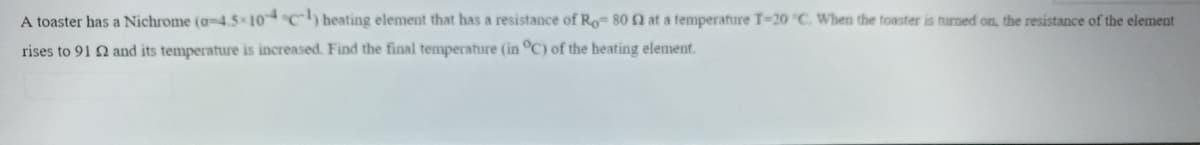 A toaster has a Nichrome (a-4.5 10C) heating element that has a resistance of Ro 80 2 at a temperature T-20 °C. When the toaster is turned on, the resistance of the element
rises to 91 2 and its temperature is increased. Find the final temperature (in °C) of the heating element.
