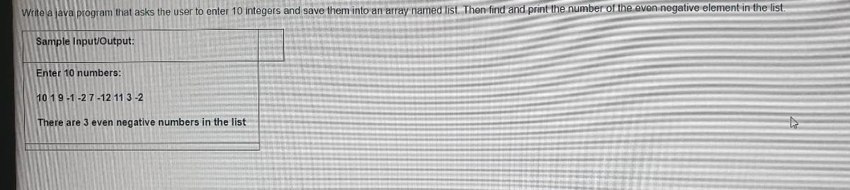 Write a java program that asks the user to enter 10 integers and save them into an array named list. Then find and print the number of the even negative element in the list.
Sample Input/Output:
Enter 10 numbers:
10 19-1-2 7 -12 11 3 -2
There are 3 even negative numbers in the list
