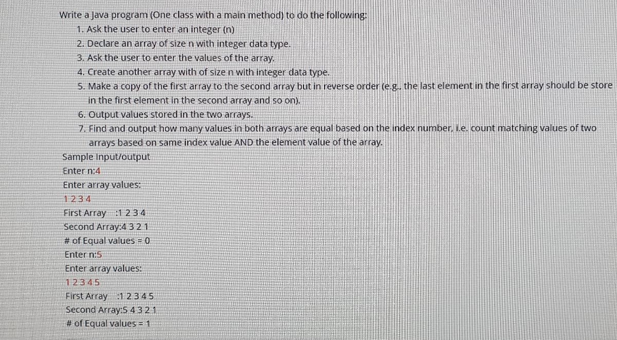 Write a Java program (One class with a main method) to do the following:
1. Ask the user to enter an integer (n)
2. Declare an array of size n with integer data type.
3. Ask the user to enter the values of the array.
4. Create another array with of size n with integer data type.
5. Make a copy of the first array to the second array but in reverse order (e.g., the last element in the first array should be store
in the first element in the second array and so on).
6. Output values stored in the two arrays.
7. Find and output how many values in both arrays are equal based on the index number, i.e. count matching values of two
arrays based on same index value AND the element value of the array.
Sample Input/output
Enter n:4
Enter array values:
1234
First Array :1 2 34
Second Array:4 3 2.1
# of Equal values = 0
Enter n:5
Enter array values:
12345
First Array :1 2345
Second Array:S 4321
# of Equal values = 1
