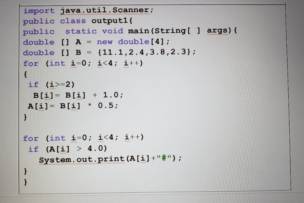 import java.util.Scanner;
public class outputl{
public
static void main(String[ ] args){
double [] A
new double[4];
%3D
double [] B
{11.1,2.4,3.8,2.3};
for (int i=0; i<4; i++)
{
if (i>=2)
B[i]= B[i] + 1.0;
A[i]= B[i] * 0.5;
for (int i=0; i<4; i++)
if (A[i] > 4.0)
System.out.print(A[i]+"#");
