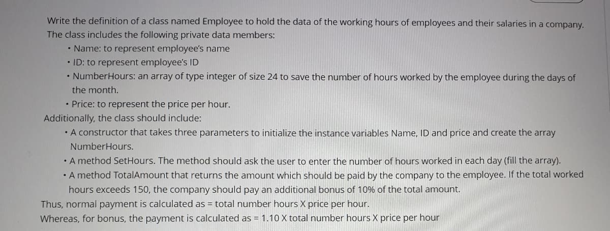 Write the definition of a class named Employee to hold the data of the working hours of employees and their salaries in a company.
The class includes the following private data members:
• Name: to represent employee's name
• ID: to represent employee's ID
• NumberHours: an array of type integer of size 24 to save the number of hours worked by the employee during the days of
the month.
• Price: to represent the price per hour.
Additionally, the class should include:
• A constructor that takes three parameters to initialize the instance variables Name, ID and price and create the array
NumberHours.
• A method SetHours. The method should ask the user to enter the number of hoursS worked in each day (fill the array).
• A method TotalAmount that returns the amount which should be paid by the company to the employee. If the total worked
hours exceeds 150, the company should pay an additional bonus of 10% of the total amount.
Thus, normal payment is calculated as = total number hours X price per hour.
Whereas, for bonus, the payment is calculated as = 1.10 X total number hours X price per hour
