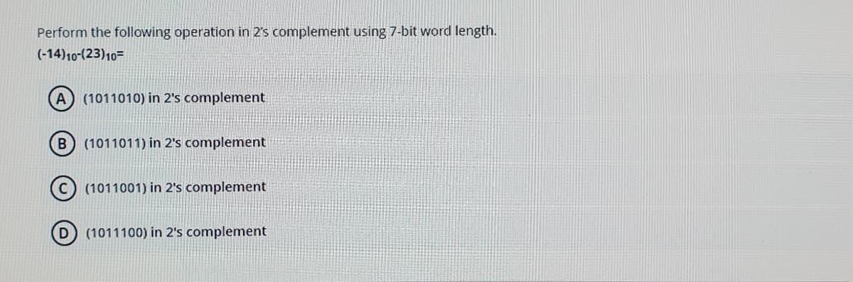 Perform the following operation in 2's complement using 7-bit word length.
(-14)10-(23)10=
A
(1011010) in 2's complement
(1011011) in 2's complement
(1011001) in 2's complement
(1011100) in 2's complement
