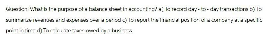 Question: What is the purpose of a balance sheet in accounting? a) To record day-to-day transactions b) To
summarize revenues and expenses over a period c) To report the financial position of a company at a specific
point in time d) To calculate taxes owed by a business