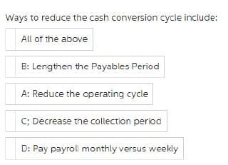 Ways to reduce the cash conversion cycle include:
All of the above
B: Lengthen the Payables Period
A: Reduce the operating cycle
C; Decrease the collection period
D: Pay payroll monthly versus weekly