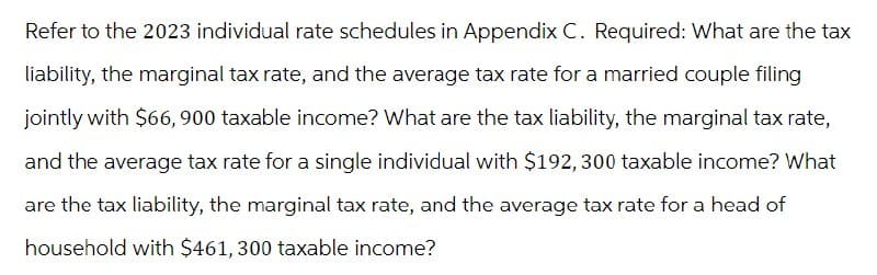 Refer to the 2023 individual rate schedules in Appendix C. Required: What are the tax
liability, the marginal tax rate, and the average tax rate for a married couple filing
jointly with $66,900 taxable income? What are the tax liability, the marginal tax rate,
and the average tax rate for a single individual with $192,300 taxable income? What
are the tax liability, the marginal tax rate, and the average tax rate for a head of
household with $461,300 taxable income?