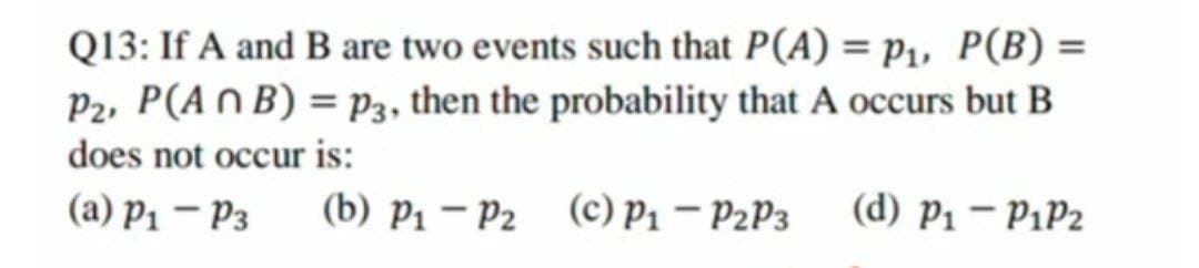 Q13: If A and B are two events such that P(A) = p₁, P(B) =
P2, P(ANB) = P3, then the probability that A occurs but B
does not occur is:
(a) P1 - P3
(b) P1 P2 (c) P1 - P2P3
(d) P1 — P1P2