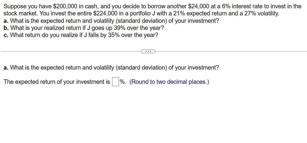 Suppose you have $200,000 in cash, and you decide to borrow another $24,000 at a 6% interest rate to invest in the
stock market. You invest the entire $224,000 in a portfolio J with a 21% expected return and a 27% volatility.
a. What is the expected return and volatility (standard deviation) of your investment?
b. What is your realized return if J goes up 39% over the year?
c. What return do you realize if J falls by 35% over the year?
a. What is the expected return and volatility (standard deviation) of your investment?
The expected return of your investment is ☐ %. (Round to two decimal places.)