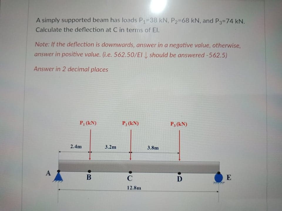 A simply supported beam has loads P1-38 kN, P2-68 kN, and P3-74 kN.
Calculate the deflection at C in terms of El.
Note: If the deflection is downwards, answer in a negative value, otherwise,
answer in positive value. (i.e. 562.50/EI should be answered -562.5)
Answer in 2 decimal places
P, (kN)
P2 (kN)
P3 (kN)
2.4m
3.2m
3.8m
A
В
C
D
E
12.8m
