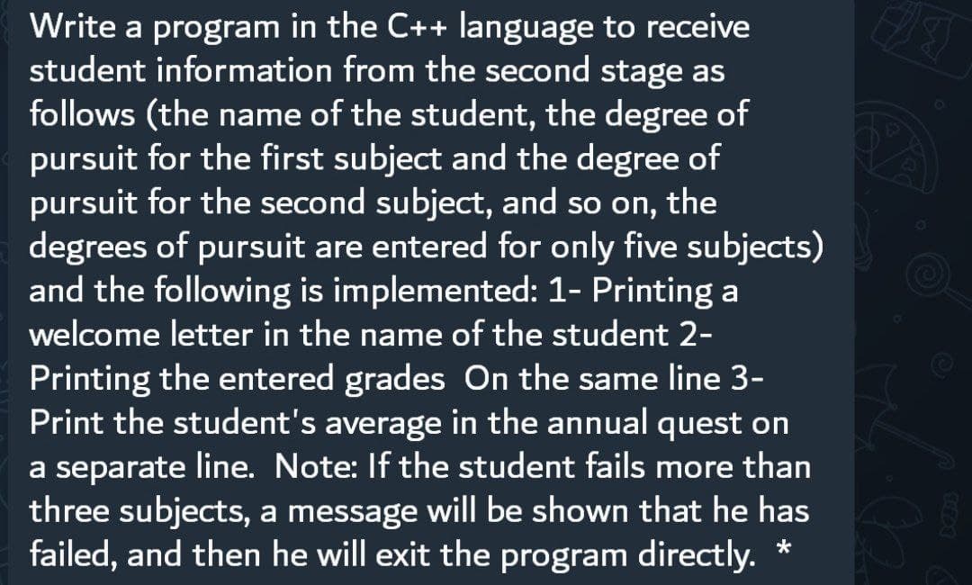 Write a program in the C++ language to receive
student information from the second stage as
follows (the name of the student, the degree of
pursuit for the first subject and the degree of
pursuit for the second subject, and so on, the
degrees of pursuit are entered for only five subjects)
and the following is implemented: 1- Printing a
welcome letter in the name of the student 2-
Printing the entered grades On the same line 3-
Print the student's average in the annual quest on
a separate line. Note: If the student fails more than
three subjects, a message will be shown that he has
failed, and then he will exit the program directly. *
