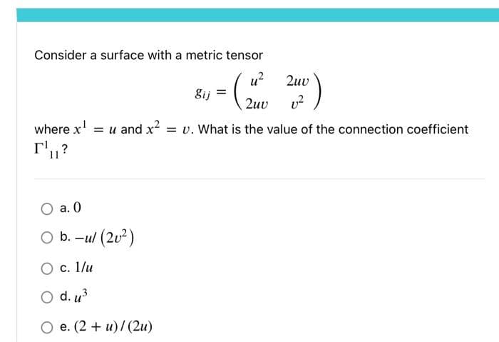 Consider a surface with a metric tensor
gij
O a. 0
O b.-ul (20²)
O c. 1/u
O d. u³
O e. (2+u)/(2u)
مسمار
u²
2uv
2uv
where x¹ = u and x² = v. What is the value of the connection coefficient
11