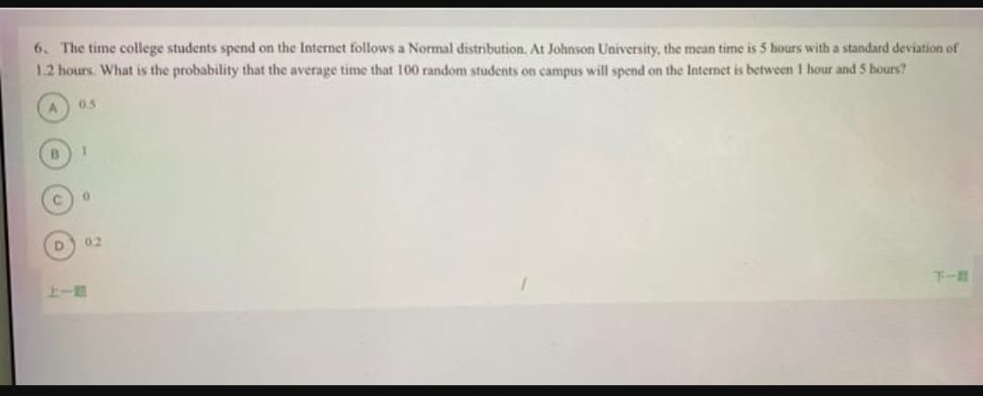 6. The time college students spend on the Internet follows a Normal distribution. At Johnson University, the mean time is 5 hours with a standard deviation of
1.2 hours. What is the probability that the average time that 100 random students on campus will spend on the Internet is between 1 hour and 5 hours?
A
B
C
D
0.5
1
0
02
下一路