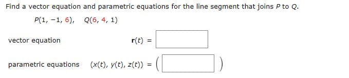 Find a vector equation and parametric equations for the line segment that joins P to Q.
P(1, -1, 6), Q(6, 4, 1)
vector equation
r(t) =
parametric equations (x(t), y(t), z(t)) =
