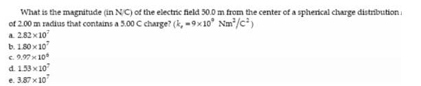 What is the magnitude (in N/C) of the electric field 50.0 m from the center of a sphenical charge distribution.
of 2.00 m radius that contains a 5.00 C charge? (k, =9x10° Nm/c)
a. 2.82 x10
b. 1.80 x 10
c. 9.97 x 10
d. 153 x 10
t. 387 x10
