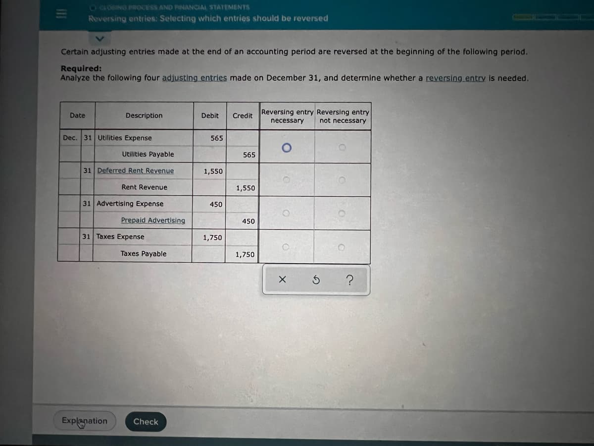 CLOSING PROCESS AND FINANCIAL STATEMENTS
Reversing entries: Selecting which entries should be reversed
Certain adjusting entries made at the end of an accounting period are reversed at the beginning of the following period.
Required:
Analyze the following four adjusting entries made on December 31, and determine whether a reversing entry is needed.
Date
Description
Debit
Credit Reversing entry Reversing entry
necessary
not necessary
Dec. 31 Utilities Expense
565
1,550
450
1,750
Utilities Payable
31 Deferred Rent Revenue
Rent Revenue
31 Advertising Expense
31 Taxes Expense
Prepaid Advertising
Taxes Payable
Explanation Check
565
1,550
450
1,750
O
O
X Ś