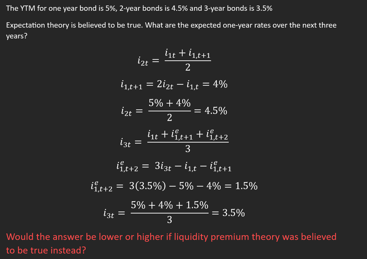 The YTM for one year bond is 5%, 2-year bonds is 4.5% and 3-year bonds is 3.5%
Expectation theory is believed to be true. What are the expected one-year rates over the next three
years?
İ2t
İzt
i3t =
İ1,t+1 = 2İ2t — İ1,t = 4%
5% +4%
izt
2
i₁t + ii,t+1+ii,t+2
=
=
i₁t + ĺ1,t+1
2
=
ii 1₁t+2
;e
ii ₁t+2 = 3(3.5%) - 5% -4% = 1.5%
= 4.5%
3
3i3t - int - ite
5% +4% + 1.5%
3
Would the answer be lower or higher if liquidity premium theory was believed
to be true instead?
= 3.5%
