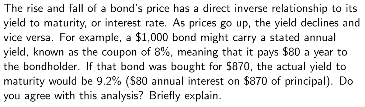 The rise and fall of a bond's price has a direct inverse relationship to its
yield to maturity, or interest rate. As prices go up, the yield declines and
vice versa. For example, a $1,000 bond might carry a stated annual
yield, known as the coupon of 8%, meaning that it pays $80 a year to
the bondholder. If that bond was bought for $870, the actual yield to
maturity would be 9.2% ($80 annual interest on $870 of principal). Do
you agree with this analysis? Briefly explain.