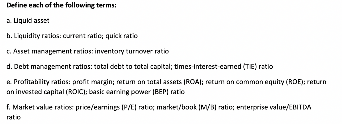 Define each of the following terms:
a. Liquid asset
b. Liquidity ratios: current ratio; quick ratio
c. Asset management ratios: inventory turnover ratio
d. Debt management ratios: total debt to total capital; times-interest-earned (TIE) ratio
e. Profitability ratios: profit margin; return on total assets (ROA); return on common equity (ROE); return
on invested capital (ROIC); basic earning power (BEP) ratio
f. Market value ratios: price/earnings (P/E) ratio; market/book (M/B) ratio; enterprise value/EBITDA
ratio