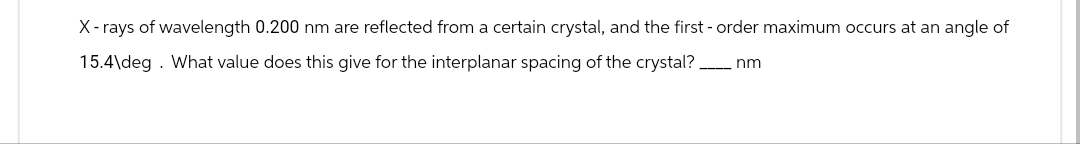 X-rays of wavelength 0.200 nm are reflected from a certain crystal, and the first-order maximum occurs at an angle of
15.4\deg. What value does this give for the interplanar spacing of the crystal?
-nm