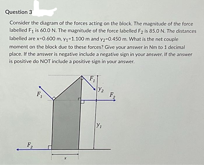 Question 3
Consider the diagram of the forces acting on the block. The magnitude of the force
labelled F₁ is 60.0 N. The magnitude of the force labelled F2 is 85.0 N. The distances
labelled are x=0.600 m, y₁=1.100 m and y2=0.450 m. What is the net couple
moment on the block due to these forces? Give your answer in Nm to 1 decimal
place. If the answer is negative include a negative sign in your answer. If the answer
is positive do NOT include a positive sign in your answer.
F2
F₁
F₁
Y₂
Y₁
F2