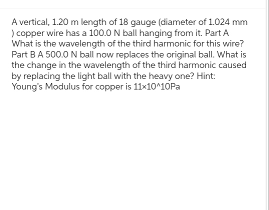 A vertical, 1.20 m length of 18 gauge (diameter of 1.024 mm
) copper wire has a 100.0 N ball hanging from it. Part A
What is the wavelength of the third harmonic for this wire?
Part B A 500.0 N ball now replaces the original ball. What is
the change in the wavelength of the third harmonic caused
by replacing the light ball with the heavy one? Hint:
Young's Modulus for copper is 11×10^10Pa