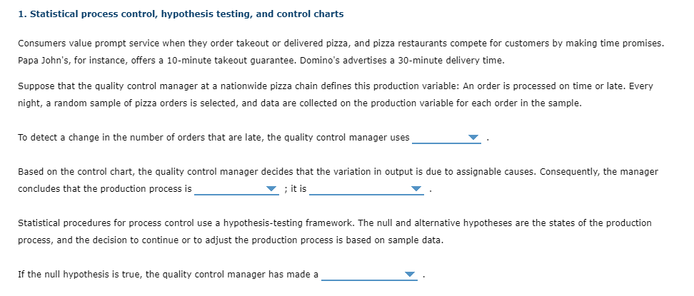1. Statistical process control, hypothesis testing, and control charts
Consumers value prompt service when they order takeout or delivered pizza, and pizza restaurants compete for customers by making time promises.
Papa John's, for instance, offers a 10-minute takeout guarantee. Domino's advertises a 30-minute delivery time.
Suppose that the quality control manager at a nationwide pizza chain defines this production variable: An order is processed on time or late. Every
night, a random sample of pizza orders is selected, and data are collected on the production variable for each order in the sample.
To detect a change in the number of orders that are late, the quality control manager uses
Based on the control chart, the quality control manager decides that the variation in output is due to assignable causes. Consequently, the manager
concludes that the production process is
; it is
Statistical procedures for process control use a hypothesis-testing framework. The null and alternative hypotheses are the states of the production
process, and the decision to continue or to adjust the production process is based on sample data.
If the null hypothesis is true, the quality control manager has made a