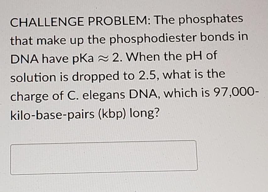 CHALLENGE PROBLEM: The phosphates
that make up the phosphodiester bonds in
DNA have pka ≈ 2. When the pH of
solution is dropped to 2.5, what is the
charge of C. elegans DNA, which is 97,000-
kilo-base-pairs (kbp) long?
