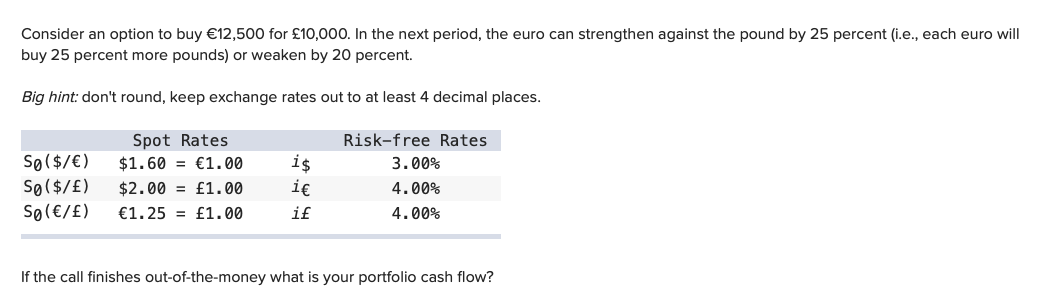 Consider an option to buy €12,500 for £10,000. In the next period, the euro can strengthen against the pound by 25 percent (i.e., each euro will
buy 25 percent more pounds) or weaken by 20 percent.
Big hint: don't round, keep exchange rates out to at least 4 decimal places.
Spot Rates
Risk-free Rates.
€1.00
3.00%
$1.60
$2.00 £1.00
4.00%
€1.25= £1.00
4.00%
Sø ($/ € )
SØ ( $ / £)
SØ (€/ £)
is
i€
if
If the call finishes out-of-the-money what is your portfolio cash flow?