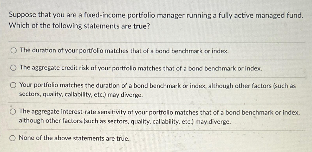Suppose that you are a fixed-income portfolio manager running a fully active managed fund.
Which of the following statements are true?
O The duration of your portfolio matches that of a bond benchmark or index.
O The aggregate credit risk of your portfolio matches that of a bond benchmark or index.
Your portfolio matches the duration of a bond benchmark or index, although other factors (such as
sectors, quality, callability, etc.) may diverge.
The aggregate interest-rate sensitivity of your portfolio matches that of a bond benchmark or index,
although other factors (such as sectors, quality, callability, etc.) may diverge.
None of the above statements are true.