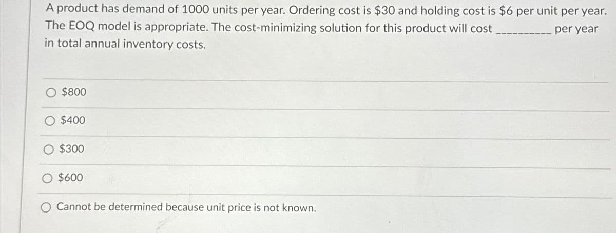 A product has demand of 1000 units per year. Ordering cost is $30 and holding cost is $6 per unit per year.
The EOQ model is appropriate. The cost-minimizing solution for this product will cost
per year
in total annual inventory costs.
$800
$400
$300
$600
Cannot be determined because unit price is not known.