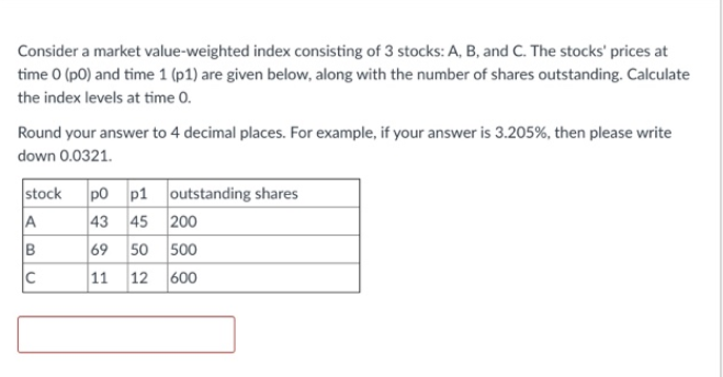 Consider a market value-weighted index consisting of 3 stocks: A, B, and C. The stocks' prices at
time 0 (p0) and time 1 (p1) are given below, along with the number of shares outstanding. Calculate
the index levels at time 0.
Round your answer to 4 decimal places. For example, if your answer is 3.205%, then please write
down 0.0321.
stock p0 p1 outstanding shares
43 45 200
69 50 500
11 12 600
A
B
C