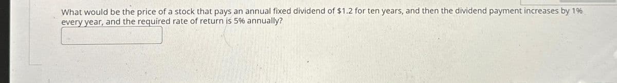 What would be the price of a stock that pays an annual fixed dividend of $1.2 for ten years, and then the dividend payment increases by 1%
every year, and the required rate of return is 5% annually?