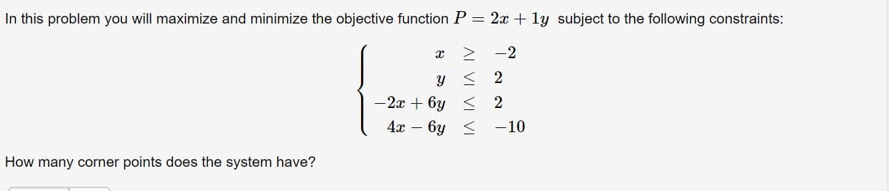 In this problem you will maximize and minimize the objective function P = 2x + ly subject to the following constraints:
-2
-2x + 6y < 2
6y <
-10
How many corner points does the system have?
