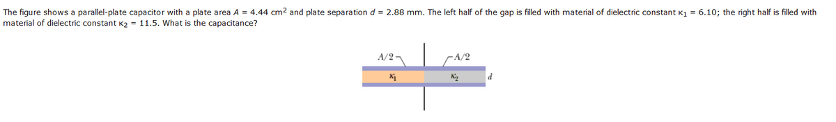 The figure shows a parallel-plate capacitor with a plate area A = 4.44 cm2 and plate separation d = 2.88 mm. The left half of the gap is filled with material of dielectric constant K1 = 6.10; the right half is filled with
material of dielectric constant K2 = 11.5. What is the capacitance?
A/2¬
-A/2
d
