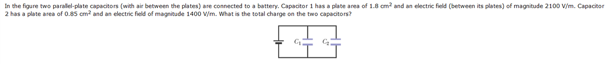 In the figure two parallel-plate capacitors (with air between the plates) are connected to a battery. Capacitor 1 has a plate area of 1.8 cm2 and an electric field (between its plates) of magnitude 2100 V/m. Capacitor
2 has a plate area of 0.85 cm2 and an electric field of magnitude 1400 V/m. What is the total charge on the two capacitors?
C1
