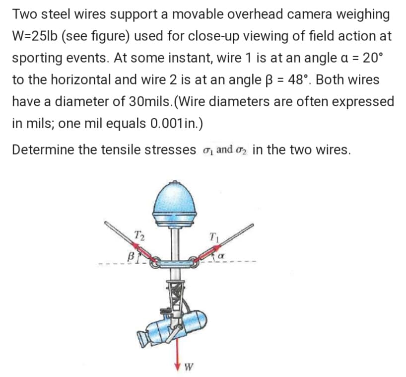 Two steel wires support a movable overhead camera weighing
W=25lb (see figure) used for close-up viewing of field action at
sporting events. At some instant, wire 1 is at an angle a = 20°
to the horizontal and wire 2 is at an angle B = 48°. Both wires
have a diameter of 30mils. (Wire diameters are often expressed
in mils; one mil equals 0.001in.)
Determine the tensile stresses o and o, in the two wires.
T2
W
