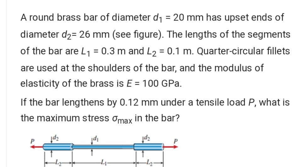 A round brass bar of diameter d1 = 20 mm has upset ends of
%3D
diameter d2= 26 mm (see figure). The lengths of the segments
of the bar are L1 = 0.3 m and L2 = 0.1 m. Quarter-circular fillets
are used at the shoulders of the bar, and the modulus of
elasticity of the brass is E = 100 GPa.
If the bar lengthens by 0.12 mm under a tensile load P, what is
the maximum stress omax in the bar?
