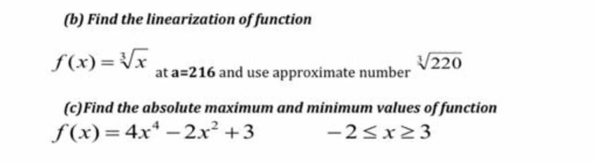 (b) Find the linearization of function
f(x) = Vx
V220
at a=216 and use approximate number
(c)Find the absolute maximum and minimum values of function
f (x)=4x* - 2.x² +3
-2<x23
