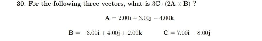 30. For the following three vectors, what is 3C. (2A x B) ?
A = 2.00i +3.00j - 4.00k
B = -3.00 +4.00j + 2.00k
C = 7.00i - 8.00j
