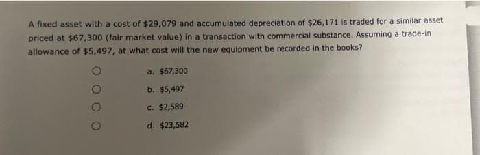 A fixed asset with a cost of $29,079 and accumulated depreciation of $26,171 is traded for a similar asset
priced at $67,300 (fair market value) in a transaction with commercial substance. Assuming a trade-in
allowance of $5,497, at what cost will the new equipment be recorded in the books?
a. $67,300
b. $5,497
c. $2,589
d. $23,582